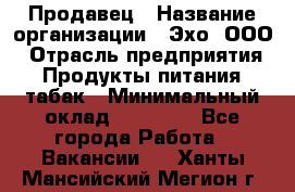 Продавец › Название организации ­ Эхо, ООО › Отрасль предприятия ­ Продукты питания, табак › Минимальный оклад ­ 27 000 - Все города Работа » Вакансии   . Ханты-Мансийский,Мегион г.